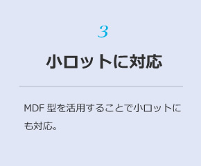 3 小ロットに対応：ＭＤＦ型を活用することで小ロットにも対応。